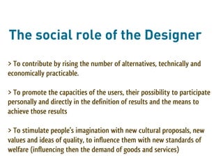 The social role of the Designer
> To contribute by rising the number of alternatives, technically and
economically practicable.

> To promote the capacities of the users, their possibility to participate
personally and directly in the definition of results and the means to
achieve those results

> To stimulate people’s imagination with new cultural proposals, new
values and ideas of quality, to influence them with new standards of
welfare (influencing then the demand of goods and services)
 