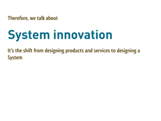 Therefore, we talk about


System innovation
It’s the shift from designing products and services to designing a
System
 