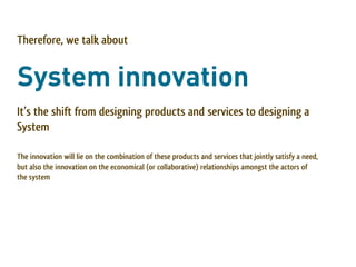 Therefore, we talk about


System innovation
It’s the shift from designing products and services to designing a
System

The innovation will lie on the combination of these products and services that jointly satisfy a need,
but also the innovation on the economical (or collaborative) relationships amongst the actors of
the system
 