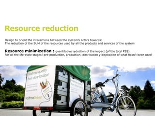 Resource reduction
Design to orient the interactions between the system’s actors towards:
The reduction of the SUM of the resources used by all the products and services of the system

Resource minimization :                quantitative reduction of the impact (of the total PSS)
For all the life-cycle stages: pre-production, production, distribution y disposition of what hasn’t been used
 