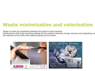 Waste minimization and valorization
Design to orient the interactions between the system’s actors towards:
Improving the SUM of the recycling methods for the system’s elements, energy recovery and composting; an
the reduction of the SUM of the waste produced by the system
 