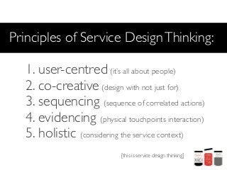 Principles of Service Design Thinking:

   1. user-centred (it’s all about people)
   2. co-creative (design with not just for)
   3. sequencing (sequence of correlated actions)
   4. evidencing (physical touchpoints interaction)
   5. holistic (considering the service context)
                            [this is service design thinking]
 