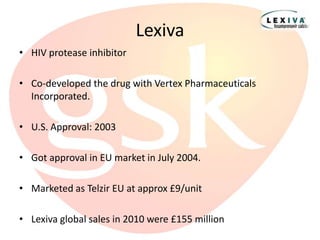 Lexiva
• HIV protease inhibitor

• Co-developed the drug with Vertex Pharmaceuticals
  Incorporated.

• U.S. Approval: 2003

• Got approval in EU market in July 2004.

• Marketed as Telzir EU at approx £9/unit

• Lexiva global sales in 2010 were £155 million
 