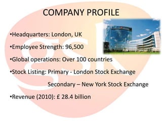 COMPANY PROFILE

•Headquarters: London, UK
•Employee Strength: 96,500
•Global operations: Over 100 countries
•Stock Listing: Primary - London Stock Exchange
              Secondary – New York Stock Exchange
•Revenue (2010): £ 28.4 billion
 