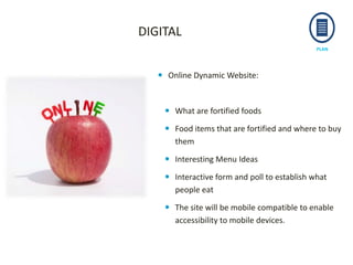 PLAN
 Online Dynamic Website:
 What are fortified foods
 Food items that are fortified and where to buy
them
 Interesting Menu Ideas
 Interactive form and poll to establish what
people eat
 The site will be mobile compatible to enable
accessibility to mobile devices.
DIGITAL
 