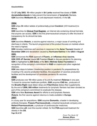 GlaxoSmithKline

On 27 July 2003, 10 million people in Sri Lanka received free doses of GSKdonatedalbendazole to help prevent the transmission of lymphatic filariasis.
GSK launches Wellbutrin XL, an anti-depressant medicine, in the US.

2004
GSK ships 33 million tablets of preferentially-priced Combivir (HIV treatment) to
Africa.
GSK launches its Clinical Trial Register, an Internet site containing clinical trial data
that anyone can access. GSK is the first pharmaceutical company to offer this level of
transparency for its clinical trial data.

2005
GSK launches Rotarix, a vaccine against rotavirus, a major cause of vomiting and
diarrhoea in infants. The launch programmed of the product focuses on markets where
the need is highest.
GSK donates medicines and vaccines in response to the Asian Tsunami disaster of
December 2004 and devastation caused by Hurricane Katrina in the USA in August
2005.
GSK announces the FDA approval of Fluarix, an influenza virus vaccine.
GSK CEO JP Garnier meets US President Bush to discuss pandemic flu planning.
GSK is highlighted by Bill Gates of the Bill & Melinda Gates Foundation in
recognition of the company's commitment to R&D on malaria and other neglected
diseases.
GSK take steps to bolster it leadership position in pandemic flu preparedness by
investing in flu vaccine production facilities, the acquisition of vaccines production
facilities and the development of candidate pandemic flu vaccines.

2006
GSK produces over 10 million packs of its anti-flu treatment Relenza in one year.
To boost its consumer healthcare portfolio, GSK acquires CNS Inc., producers of
the Breathe Right nasal dilator strips and FiberChoice dietary fiber supplements.
By the end of 2006, 600 million treatments for lymphatic filariasis had been donated as
part of the company's commitment to eradicate this disease.
GSK wins New Business Award for efforts to end lymphatic filariasis.
Rotarix, the first vaccine against rotavirus is made available in Europe.

2007
In a busy year for acquisitions, GSK acquires Domantis, a leader in developing
antibody therapies, Praesis Pharmaceuticals, a biopharmaceuticals company and
Reliant Pharmaceuticals, a producer of cardiovascular medicines.
GSK launches alli, over-the-counter orlistat, for first FDA-approved treatment for
obesity in the US.
Page 16 of 19
From The Desk Of
Noman Khan
smartonecool@yahoo.com

 