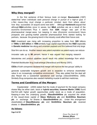 GlaxoSmithKline

Why they merged?
In the first sentence of their famous book on merger Baumanetal. (1997)
stated that ‘‘when individuals seek personal change in pursuit of a high er goal, it
o ften means they must change a particular mindset, learn from others about
how they succeeded, Or acquire some new skills’’. Although Hambrecht argued that
although M&A activities occur in waves, but M&A activities are as a result of the
economic Environment. Thus it seems that GSK merger was part of the
pharmaceutical merger wave, but keeping in view (Economic environment) future
prospects and growing market potential pharmaceutical firms started looking for
partners, because the growing trend in the industry could affect their future cost.
R&D investment was rising with increasing proportion to sales from $20 billions
in 1990s to $35 billion in 1999.similarly huge capital expenditures like R&D especially
in Genetic medicine has along and uncertain payback and firm believed that only large
Size firm can do so. Another reason was patent expiration as patent expiry can reduce
innovator sale up to 80 percent, hence it was argued that merging research
laboratories and product pipelines would result into added knowledge from which
Potential blockbuster drug could emerge (Heracleous and Murray 2001).
CEOs of both companies declared that merger will improve the two groups’ ability to
generate sustainable long-term growth and is expected to enhance shareholder
value In an increasingly competitive environment. They also added that the deal will
also Result into a substantial operational cost savings (GlaxoSmithKline, 2000).
Similarly Drug companies also needed marketing muscle to sell their medicines.

Terms and Conditions of the Merger:
Copelandetal (2004) stated that the mode of payment for the target company
shares May be either cash, stock or hybrid securities, however Martin (1996) found
that firm with higher growth opportunities prefer stock as a mode of acquisition.
Keeping in view the underlying growth, GlaxoSmithKline plc acquired the whole
of the issued share capital of Glaxo Wellcome plc and SmithKline Beecham
plc in exchange for Shares in GlaxoSmithKline plc. Under this arrangement
shareholders of GlaxoWelcome plc and SmithKline Beecham plc received
shares in GlaxoSmithKline plc

As follows:
Page 4 of 19
From The Desk Of
Noman Khan
smartonecool@yahoo.com

 