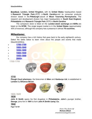 GlaxoSmithKline

Brentford, London, United Kingdom, with its United States headquarters based
in Research Triangle Park (RTP) in North Carolina and its consumer products
division based in the Pittsburgh suburb of Moon Township, Pennsylvania. The
research and development division has major headquarters in South East England,
Philadelphia and Research Triangle Park (RTP) in North Carolina.
The company's stock is listed on the London stock exchange and ADRs are
listed on the NYSE. The single largest market is in the United States (approximately
45% of revenue), although the company has a presence in almost 70 countries.

Milestone:
Our company has a rich history that goes back to the early eighteenth century.
Select the dates below to learn more about the people and events that made
GlaxoSmithKline.

1700-1799
1800-1849
1850-1899
1900-1949
1950-1999
2000+

•
•
•
•
•
•

1715
Plough Court pharmacy, the forerunner of Allen and Hanburys Ltd, is established in
London by Silvanus Bevan.

1830
John K Smith opens his first drugstore in Philadelphia. John's younger brother,
George, joins him in 1841 to form John K Smith &amp; Co.

1842
Page 7 of 19
From The Desk Of
Noman Khan
smartonecool@yahoo.com

 