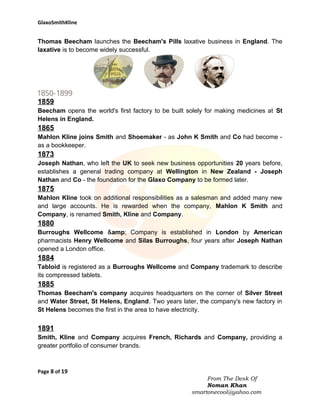 GlaxoSmithKline

Thomas Beecham launches the Beecham's Pills laxative business in England. The
laxative is to become widely successful.

1859
Beecham opens the world's first factory to be built solely for making medicines at St
Helens in England.

1865
Mahlon Kline joins Smith and Shoemaker - as John K Smith and Co had become as a bookkeeper.

1873
Joseph Nathan, who left the UK to seek new business opportunities 20 years before,
establishes a general trading company at Wellington in New Zealand - Joseph
Nathan and Co - the foundation for the Glaxo Company to be formed later.

1875
Mahlon Kline took on additional responsibilities as a salesman and added many new
and large accounts. He is rewarded when the company, Mahlon K Smith and
Company, is renamed Smith, Kline and Company.

1880
Burroughs Wellcome &amp; Company is established in London by American
pharmacists Henry Wellcome and Silas Burroughs, four years after Joseph Nathan
opened a London office.

1884
Tabloid is registered as a Burroughs Wellcome and Company trademark to describe
its compressed tablets.

1885
Thomas Beecham's company acquires headquarters on the corner of Silver Street
and Water Street, St Helens, England. Two years later, the company's new factory in
St Helens becomes the first in the area to have electricity.

1891
Smith, Kline and Company acquires French, Richards and Company, providing a
greater portfolio of consumer brands.

Page 8 of 19
From The Desk Of
Noman Khan
smartonecool@yahoo.com

 