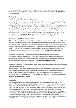 whenitcomesto companiesthathave a highgrowthrate on the stocks,it alsoignoresanybuy-
backs which meantheydon’tshowotherwaysof returningcashto stock holders.The DMM isalso
too conservative.
Analysts’view:
Natixis- 24October2013-Quarter undercontrol.
In the face of adverse impactsonsales(China),GSKmanagedtocontrol costsand publishgood
results.The group’sgrowthpotential will neverthelessremainbelow average,due tothe inevitable
erosionof Advairovertime. AfterRoche andNovartis,GlaxoSmithKlineisthe thirdEuropeangroup
to publishagoodset of results, whichwere slightlyaheadof expectations.However,the momentum
didnot come fromstrong sales,butfroman effortoncosts, withthe resultthatthere isno
significantchange tothe group’sprospects.The erosionof Advair’ssalesisneverthelessinevitable
overtime andthe newgenerationneedstosucceedif the respiratoryfranchise istogrow (+4.3% a
yearestimatedover2013-2018). Analyst Recommendation:Neutral rating maintained
Natixis- 25July2013-No valuationleverage
AlthoughQ2figuresdid notdisappoint,theyleave little scope forestimatestobe upgraded.Growth
remainssluggishrelativetothe sector.The marketcouldremainfocusedonthe corruptionaffair
and the prospectof harsherbusinessconditionsinChina. DecentQ2resultsare notenoughforus to
raise our forecasts.Lookingoutto2018, evenif new productsare successful (£5bncontributionin
2018, i.e.19% of sales),salesgrowthwill remainlimitedto2.8% a year(below the sector) with
earningsgrowthaveraging4.6%versus 5.6% for the sector. Analyst Recommendation:Hold
JPMorgan- 14 August2013 - Upside fromupcomingcatalystsbalancesoutearningsrisk
We upgrade toNeutral (UW),settinga £19 PT, 13% potential upside.Whilstwe believecons.*
expectationsfor2014 Core EPScouldprove slightlytooambitious,we seenumerous datapoints
overthe next6m that coulddrive upgrades.AnalystRecommendation:Neutral
JPMorgan- 30 October2013-Updating forQ3 and recentsetbacks,modest accelerationinunderlying
trendsexpectedfor2014.
We update forQ3, and recentsetbacks,includingthe Chinainvestigation,Advair/Breoformulary
non-coverage andpipeline failures,aswell asFX.BothRevenuesandCore EPSare trimmed6-7%
2014-18. With modestaccelerationingrowthtrendsin2014, we anticipate limitedmultiple
expansion,hence we putGSKon 14x 2015 PE, now £17.50 (prev.£19), 7% upside.Reiterate Neutral.
Analysts’recommendation:Neutral
Conclusion:
Overall Iwouldrecommendyoutoholdoff buyingorholdonto any sharesyouhave for this
company. Thisisbecause lookingatthe riskadjustedreturnsinthe past quarter isn’tveryhigh. It
oftenfollowsthe trendwiththe FTSE100. The newscan helpsupportthisasin the past quarter
there have beenproblemsinChina regardingGSKwhichmayaffectthe share price.HoweverIstill
feel youare betteroff toholdon as the price shouldimprove.AlsoIagree withthe analyst
recommendationsfromthe reportgivenandinthe tearsheet,where the majoritythinkthatyou
shouldhold.Asthe numberof people sayingholdwasmuchgreaterthanthe othersand myopinion
fromcarrying outthe researchthatit isthe bestoption. Iwouldalsorecommendusingthe
economicmodel forecastfigurefromDDMas thisiscame out withthe bestresult.Fromlookingat
the SML the stocks are undervaluedsothisalsobacksupmy argument forholding.
 