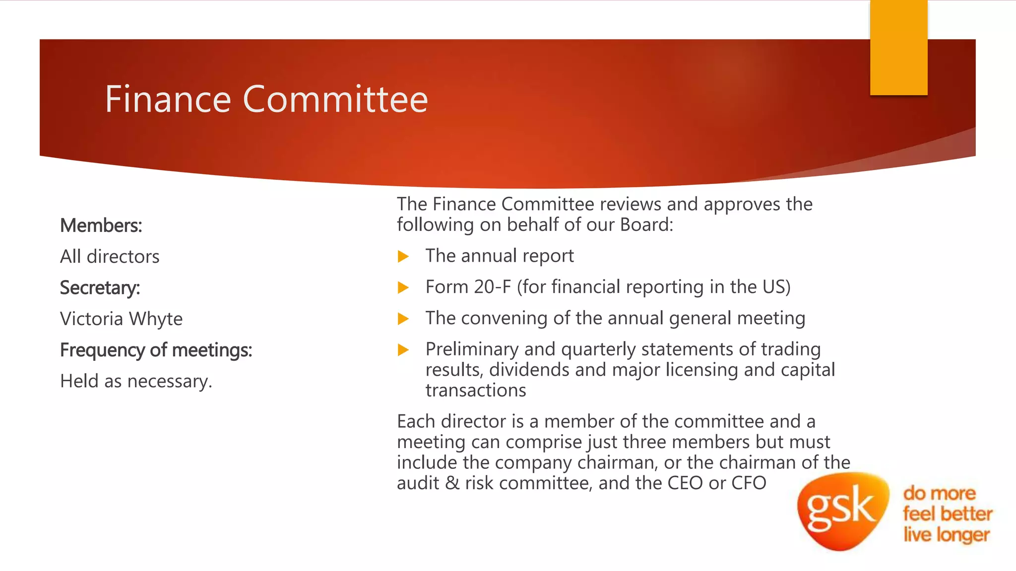 Finance Committee
Members:
All directors
Secretary:
Victoria Whyte
Frequency of meetings:
Held as necessary.
The Finance Committee reviews and approves the
following on behalf of our Board:
 The annual report
 Form 20-F (for financial reporting in the US)
 The convening of the annual general meeting
 Preliminary and quarterly statements of trading
results, dividends and major licensing and capital
transactions
Each director is a member of the committee and a
meeting can comprise just three members but must
include the company chairman, or the chairman of the
audit & risk committee, and the CEO or CFO
 