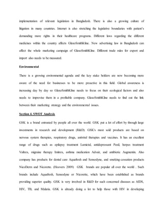 implementation of relevant legislation in Bangladesh. There is also a growing culture of
litigation in many countries. Internet is also stretching the legislative boundaries with patient’s
demanding more rights in their healthcare programs. Different laws regarding the different
medicines within the country affects GlaxoSmithKline. New advertising law in Bangladesh can
affect the whole marketing campaign of GlaxoSmithKline. Different trade rules for export and
import also needs to be measured.
Environmental
There is a growing environmental agenda and the key stake holders are now becoming more
aware of the need for businesses to be more proactive in this field. Global awareness is
increasing day by day so GlaxoSmithKline needs to focus on their ecological factors and also
needs to improvise them in a profitable company. GlaxoSmithKline needs to find out the link
between their marketing strategy and the environmental issues.
Section 4. SWOT Analysis
GSK is a brand entrusted by people all over the world. GSK put a lot of effort by through large
investments in research and development (R&D). GSK's most sold products are based on
nervous system therapies, respiratory drugs, antiviral therapies and vaccines. It has an excellent
range of drugs such as epilepsy treatment Lamictal, antidepressant Paxil, herpes treatment
Valtrex, migraine therapy Imitrex, asthma medication Advair, and antibiotic Augmentin. Also
company has products for dental care Aquafresh and Sensodyne, and smoking-cessation products
NicoDerm and Nicorette. (Hoovers 2009) GSK brands are popular all over the world . Such
brands include Aquafresh, Sensodyne or Nicorette, which have been established as brands
providing superior quality. GSK is very involved in R&D for such concerned diseases as AIDS,
HIV, TB, and Malaria. GSK is already doing a lot to help those with HIV in developing
 