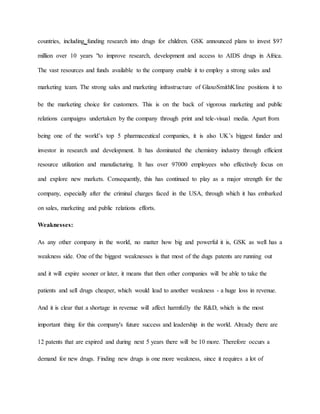countries, including funding research into drugs for children. GSK announced plans to invest $97
million over 10 years "to improve research, development and access to AIDS drugs in Africa.
The vast resources and funds available to the company enable it to employ a strong sales and
marketing team. The strong sales and marketing infrastructure of GlaxoSmithKline positions it to
be the marketing choice for customers. This is on the back of vigorous marketing and public
relations campaigns undertaken by the company through print and tele-visual media. Apart from
being one of the world’s top 5 pharmaceutical companies, it is also UK’s biggest funder and
investor in research and development. It has dominated the chemistry industry through efficient
resource utilization and manufacturing. It has over 97000 employees who effectively focus on
and explore new markets. Consequently, this has continued to play as a major strength for the
company, especially after the criminal charges faced in the USA, through which it has embarked
on sales, marketing and public relations efforts.
Weaknesses:
As any other company in the world, no matter how big and powerful it is, GSK as well has a
weakness side. One of the biggest weaknesses is that most of the dugs patents are running out
and it will expire sooner or later, it means that then other companies will be able to take the
patients and sell drugs cheaper, which would lead to another weakness - a huge loss in revenue.
And it is clear that a shortage in revenue will affect harmfully the R&D, which is the most
important thing for this company's future success and leadership in the world. Already there are
12 patents that are expired and during next 5 years there will be 10 more. Therefore occurs a
demand for new drugs. Finding new drugs is one more weakness, since it requires a lot of
 
