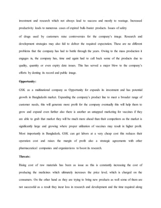 investment and research which not always lead to success and mostly to wastage. Increased
productivity leads to numerous cases of expired bulk-buster products. Issues of safety
of drugs used by customers raise controversies for the company’s image. Research and
development strategies may also fail to deliver the required expectation. These are no different
problems that the company has had to battle through the years. Owing to the mass production it
engages in, the company has, time and again had to call back some of the products due to
quality, quantity or even expiry date issues. This has served a major blow to the company’s
efforts by denting its record and public image.
Opportunity:
GSK as a multinational company as Opportunity for expands its investment and has potential
growth in Bangladeshi market. Expanding the company’s product line to meet a broader range of
customer needs, this will generate more profit for the company eventually this will help them to
grow and expand even further also there is another an untapped marketing for vaccines if they
are able to grab that market they will be much more ahead than their competitors as the market is
significantly large and growing where proper utilization of vaccines may result in higher profit.
Most importantly in Bangladesh, GSK can get labors at a very cheap cost this reduces their
operation cost and raises the margin of profit also a strategic agreements with other
pharmaceutical companies and organizations to boost its research.
Threats:
Rising cost of raw materials has been as issue as this is constantly increasing the cost of
producing the medicines which ultimately increases the price level, which is charged on the
consumers. On the other hand as they are trying to bring new products as well some of them are
not successful as a result they incur loss in research and development and the time required along
 