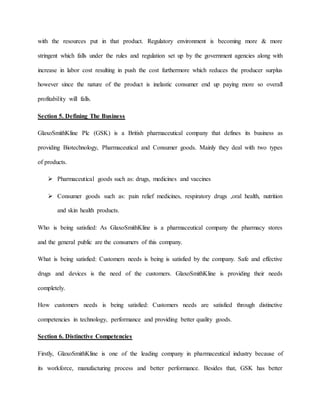 with the resources put in that product. Regulatory environment is becoming more & more
stringent which falls under the rules and regulation set up by the government agencies along with
increase in labor cost resulting in push the cost furthermore which reduces the producer surplus
however since the nature of the product is inelastic consumer end up paying more so overall
profitability will falls.
Section 5. Defining The Business
GlaxoSmithKline Plc (GSK) is a British pharmaceutical company that defines its business as
providing Biotechnology, Pharmaceutical and Consumer goods. Mainly they deal with two types
of products.
 Pharmaceutical goods such as: drugs, medicines and vaccines
 Consumer goods such as: pain relief medicines, respiratory drugs ,oral health, nutrition
and skin health products.
Who is being satisfied: As GlaxoSmithKline is a pharmaceutical company the pharmacy stores
and the general public are the consumers of this company.
What is being satisfied: Customers needs is being is satisfied by the company. Safe and effective
drugs and devices is the need of the customers. GlaxoSmithKline is providing their needs
completely.
How customers needs is being satisfied: Customers needs are satisfied through distinctive
competencies in technology, performance and providing better quality goods.
Section 6. Distinctive Competencies
Firstly, GlaxoSmithKline is one of the leading company in pharmaceutical industry because of
its workforce, manufacturing process and better performance. Besides that, GSK has better
 