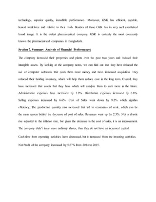 technology, superior quality, incredible performance.. Moreover, GSK has efficient, capable,
honest workforce and relative to their rivals. Besides all those GSK has its very well established
brand image. It is the oldest pharmaceutical company. GSK is certainly the most commonly
known the pharmaceutical companies in Bangladesh.
Section 7. Summary Analysis of Financial Performance:
The company increased their properties and plants over the past two years and reduced their
intangible assets. By looking at the company notes, we can find out that they have reduced the
use of computer softwares that costs them more money and have increased acquisition. They
reduced their holding inventory, which will help them reduce cost in the long term. Overall, they
have increased that assets that they have which will catalyze them to earn more in the future.
Administrative expenses have increased by 7.9%. Distribution expenses increased by 6.8%.
Selling expenses increased by 6.6%. Cost of Sales went down by 9.2% which signifies
efficiency. The production quantity also increased that led to economies of scale, which can be
the main reason behind the decrease of cost of sales. Revenues went up by 2.3%. Not a drastic
rise adjusted to the inflation rate, but given the decrease in the cost of sales, it is an improvement.
The company didn’t issue more ordinary shares, thus they do not have an increased capital.
Cash flow from operating activities have decreased, but it increased from the investing activities.
Net Profit of the company increased by 5.67% from 2014 to 2015.
 