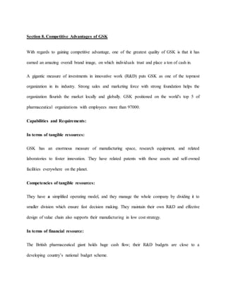 Section 8. Competitive Advantages of GSK
With regards to gaining competitive advantage, one of the greatest quality of GSK is that it has
earned an amazing overall brand image, on which individuals trust and place a ton of cash in.
A gigantic measure of investments in innovative work (R&D) puts GSK as one of the topmost
organization in its industry. Strong sales and marketing force with strong foundation helps the
organization flourish the market locally and globally. GSK positioned on the world's top 5 of
pharmaceutical organizations with employees more than 97000.
Capabilities and Requirements:
In terms of tangible resources:
GSK has an enormous measure of manufacturing space, research equipment, and related
laboratories to foster innovation. They have related patents with those assets and self-owned
facilities everywhere on the planet.
Competencies of tangible resources:
They have a simplified operating model, and they manage the whole company by dividing it to
smaller division which ensure fast decision making. They maintain their own R&D and effective
design of value chain also supports their manufacturing in low cost strategy.
In terms of financial resource:
The British pharmaceutical giant holds huge cash flow; their R&D budgets are close to a
developing country’s national budget scheme.
 