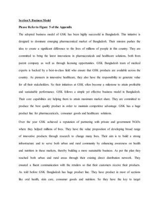 Section 9. Business Model
Please Referto Figure 5 of the Appendix
The adopted business model of GSK has been highly successful in Bangladesh. This initiative is
designed to dominate emerging pharmaceutical market of Bangladesh. Their mission pushes the
idea to create a significant difference to the lives of millions of people in this country. They are
committed to bring the latest innovations in pharmaceuticals and healthcare solutions, both from
parent company as well as through licensing opportunities. GSK Bangladesh team of medical
experts is backed by a best-in-class field who ensure that GSK products are available across the
country. As pioneers in innovative healthcare, they also have the responsibility to generate value
for all their stakeholders. So their initiatives at GSK often become a milestone to attain profitable
and sustainable performance. GSK follows a simple yet effective business model in Bangladesh.
Their core capabilities are helping them to attain maximum market share. They are committed to
produce the best quality product in order to maintain competitive advantage. GSK has a huge
product line for pharmaceuticals, consumer goods and healthcare solutions.
Over the year GSK achieved a reputation of partnering with private and government NGOs
where they helped millions of lives. They have the value proposition of developing broad range
of innovative products through research to change many lives. Their aim is to build a strong
infrastructure and to serve both urban and rural community by enhancing awareness on health
and nutrition in these markets, thereby building a more sustainable business. As per the plan they
reached both urban and rural areas through their existing direct distribution network. They
ensured a fluent communication with the retailers so that their customers receive their products.
As told before GSK Bangladesh has huge product line. They have product in most of sections
like oral health, skin care, consumer goods and nutrition. So they have the key to target
 