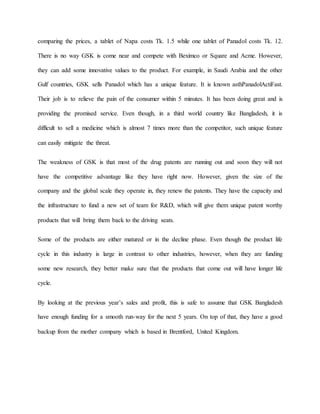 comparing the prices, a tablet of Napa costs Tk. 1.5 while one tablet of Panadol costs Tk. 12.
There is no way GSK is come near and compete with Beximco or Square and Acme. However,
they can add some innovative values to the product. For example, in Saudi Arabia and the other
Gulf countries, GSK sells Panadol which has a unique feature. It is known asthPanadolActiFast.
Their job is to relieve the pain of the consumer within 5 minutes. It has been doing great and is
providing the promised service. Even though, in a third world country like Bangladesh, it is
difficult to sell a medicine which is almost 7 times more than the competitor, such unique feature
can easily mitigate the threat.
The weakness of GSK is that most of the drug patents are running out and soon they will not
have the competitive advantage like they have right now. However, given the size of the
company and the global scale they operate in, they renew the patents. They have the capacity and
the infrastructure to fund a new set of team for R&D, which will give them unique patent worthy
products that will bring them back to the driving seats.
Some of the products are either matured or in the decline phase. Even though the product life
cycle in this industry is large in contrast to other industries, however, when they are funding
some new research, they better make sure that the products that come out will have longer life
cycle.
By looking at the previous year’s sales and profit, this is safe to assume that GSK Bangladesh
have enough funding for a smooth run-way for the next 5 years. On top of that, they have a good
backup from the mother company which is based in Brentford, United Kingdom.
 