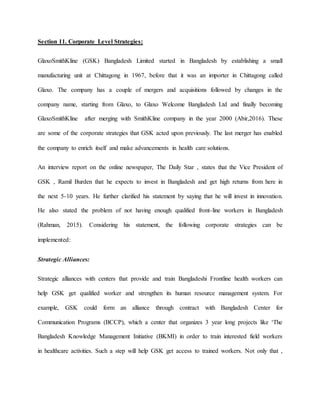 Section 11. Corporate Level Strategies:
GlaxoSmithKline (GSK) Bangladesh Limited started in Bangladesh by establishing a small
manufacturing unit at Chittagong in 1967, before that it was an importer in Chittagong called
Glaxo. The company has a couple of mergers and acquisitions followed by changes in the
company name, starting from Glaxo, to Glaxo Welcome Bangladesh Ltd and finally becoming
GlaxoSmithKline after merging with SmithKline company in the year 2000 (Abir,2016). These
are some of the corporate strategies that GSK acted upon previously. The last merger has enabled
the company to enrich itself and make advancements in health care solutions.
An interview report on the online newspaper, The Daily Star , states that the Vice President of
GSK , Ramil Burden that he expects to invest in Bangladesh and get high returns from here in
the next 5-10 years. He further clarified his statement by saying that he will invest in innovation.
He also stated the problem of not having enough qualified front-line workers in Bangladesh
(Rahman, 2015). Considering his statement, the following corporate strategies can be
implemented:
Strategic Alliances:
Strategic alliances with centers that provide and train Bangladeshi Frontline health workers can
help GSK get qualified worker and strengthen its human resource management system. For
example, GSK could form an alliance through contract with Bangladesh Center for
Communication Programs (BCCP), which a center that organizes 3 year long projects like ‘The
Bangladesh Knowledge Management Initiative (BKMI) in order to train interested field workers
in healthcare activities. Such a step will help GSK get access to trained workers. Not only that ,
 