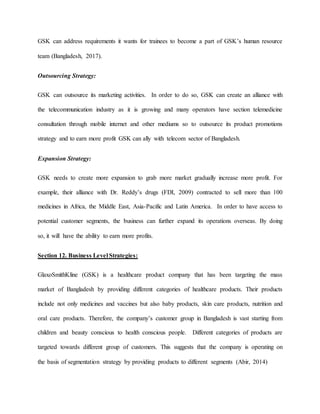 GSK can address requirements it wants for trainees to become a part of GSK’s human resource
team (Bangladesh, 2017).
Outsourcing Strategy:
GSK can outsource its marketing activities. In order to do so, GSK can create an alliance with
the telecommunication industry as it is growing and many operators have section telemedicine
consultation through mobile internet and other mediums so to outsource its product promotions
strategy and to earn more profit GSK can ally with telecom sector of Bangladesh.
Expansion Strategy:
GSK needs to create more expansion to grab more market gradually increase more profit. For
example, their alliance with Dr. Reddy’s drugs (FDI, 2009) contracted to sell more than 100
medicines in Africa, the Middle East, Asia-Pacific and Latin America. In order to have access to
potential customer segments, the business can further expand its operations overseas. By doing
so, it will have the ability to earn more profits.
Section 12. Business Level Strategies:
GlaxoSmithKline (GSK) is a healthcare product company that has been targeting the mass
market of Bangladesh by providing different categories of healthcare products. Their products
include not only medicines and vaccines but also baby products, skin care products, nutrition and
oral care products. Therefore, the company’s customer group in Bangladesh is vast starting from
children and beauty conscious to health conscious people. Different categories of products are
targeted towards different group of customers. This suggests that the company is operating on
the basis of segmentation strategy by providing products to different segments (Abir, 2014)
 