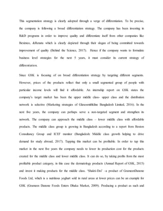 This segmentation strategy is clearly adopted through a verge of differentiation. To be precise,
the company is following a broad differentiation strategy. The company has been investing in
R&D programs in order to improve quality and differentiate itself from other companies like
Beximco, &Renata which is clearly depicted through their slogan of being committed towards
improvement of quality (Behind the Science, 2017). Hence if the company wants to formulate
business level strategies for the next 5 years, it must consider its current strategy of
differentiation.
Since GSK is focusing of on broad differentiation strategy by targeting different segments.
However, prices of the products reflect that only a small segmented group of people with
particular income levels will find it affordable. An internship report on GSK states the
company’s target market has been the upper middle class- upper class and the distribution
network is selective (Marketing strategies of Glaxosmithkline Bangladesh Limited, 2016). In the
next five years, the company can perhaps serve a non-targeted segment and strengthen its
network. The company can approach the middle class – lower middle class with affordable
products. The middle class group is growing in Bangladesh according to a report from Boston
Consultancy Group and ICEF monitor (Bangladesh: Middle class growth helping to drive
demand for study abroad, 2017). Tapping this market can be profitable. In order to tap this
market in the next five years the company needs to lower its production cost for the products
created for the middle class and lower middle class. It can do so, by taking profits from the most
profitable product category, in this case the dermatology products (Annual Report of GSK, 2015)
and invest it making products for the middle class. ‘Shakti-Doi’ –a product of GrameenDanone
Foods Ltd, which is a nutritious yoghurt sold in rural areas at lower prices can be an example for
GSK (Grameen Danone Foods Enters Dhaka Market, 2009). Producing a product as such and
 