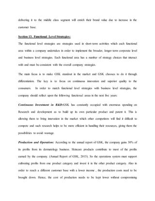 delivering it to the middle class segment will enrich their brand value due to increase in the
customer base.
Section 13. Functional Level Strategies:
The functional level strategies are strategies used in short-term activities which each functional
area within a company undertakes in order to implement the broader, longer-term corporate level
and business level strategies. Each functional area has a number of strategy choices that interact
with and must be consistent with the overall company strategies.
The main focus is to make GSK standout in the market and GSK chooses to do it through
differentiation. The key is to focus on continuous innovation and superior quality to the
consumers. In order to match functional level strategies with business level strategies, the
company should reflect upon the following functional areas in the next five years:
Continuous Investment in R&D:GSK has constantly occupied with enormous spending on
Research and development as to build up its own particular product and patent it. This is
allowing them to bring innovation in the market which other competitors will find it difficult to
compete and such research helps to be more efficient in handling their resources, giving them the
possibilities to avoid wastage.
Production and Operation: According to the annual report of GSK, the company gains 30% of
its profits from its dermatology business. Skincare products contribute to most of the profits
earned by the company. (Annual Report of GSK, 2015). So the operations system must support
cultivating profits from one product category and invest it in the other product category. Also in
order to reach a different customer base with a lower income , the production costs need to be
brought down. Hence, the cost of production needs to be kept lower without compromising
 