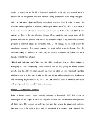 quality. In order to do so, the R& D deparments activity play a vital role, since research needs to
be made and the new product must meet minimum quality requirements while being developed.
Sales & Marketing Strategy:Effective promotional strategies, GSK is trying to aware the
consumer about the product as soon as something gets cooked out of the R&D. In order to excel
it needs to do mass informative promotional activities such as TVC, AVC, and RDC. In this
method they have to do mass advertising through different media to make people aware of the
product. They can also promote their product by giving free samples or by doing some awareness
programs in important places like universities malls. A pull strategy can be used around the
manufacturer promoting their product amongst the target market to create demand. Once the
awareness among the consumers is created, they will create a demand for the product and pull it
through the distribution channel.
Skilled and Talented Staffs:With over 600 skilled employees they are doing business in
Chittagong to Dhaka competently. These resources can be used greatly for further business
growth. GSK has ability to attract, develop and retain top talent. On cost control and expanding
distributors, this is in line with focusing on the best science and the research and development
and streamlining its processes (Abir, 2014). So GSK needs to keep up motivating their staffs
with good pay and other reward for their performances.
Section 14. Technological Strategy:
Being a foreign research based company operating in Bangladesh, GSK has access to
technologies that has helped it sustain its corporate, business, and functional level strategies over
all these years. The company currently has two units that develop its technological platforms.
First one being in the Zebulon, USA, and the second one is in Barnard Castle, Scotland. The
 