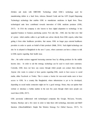 Zebulon unit deals with DiffCORE Technology which GSK’s technology used for
manufacturing tablets in a hard form, whereas Barnard Castle unit has LDT (Liquid Dispensing
Technology) technology that enables GSK to manufacture medicines in liquid form. These
technological units have contributed towards innovation of GSK medicine products (GSK,
2017). In USA the company is also known to have digital adaptation to technology. It has
upgraded business to business purchasing system. Not only that , GSK also has their own ‘dial
in’ system which enables callers to get health care advise directly from GSK experts, rather than
getting it from other healthcare providers, that means, GSK no longer pays external healthcare
providers in order to speak on behalf of their products (Bulik, 2016) Such digital technology can
also be in adopted in Bangladesh in the next 5 years, where customers can have a chance to talk
to GSK experts regarding their health issue.
Also , the earlier sections suggested increasing customer base by offering products for the middle
income class. In order to aid this strategy, technology can be used to reach more customers.
Currently, GSK does not have any source through which people can contact them directly.
Anyone who wants to contact or have queries regarding GSK, needs to have access to social
media, either Facebook or Twitter. This is creates a barrier for non-social media users to have
access to GSK. In a country like Bangladesh, where infrastructure is yet to be developed,
depending on social media connection might not be a good strategy. Hence, they can update their
website or introduce a hotline number in the next five years through which more people can
reach them (GSK, 2017).
GSK previously collaborated with technological companies like Google, McLaren, Novartis,
Siemens, Barclays and a few more in order to help them with technology, innovation and R&D
functions (GlaxoSmithKline's Simple But Modern Strategy For Global Success, 2017). To
 