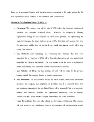 follow up its corporate, business and functional strategies suggested in the earlier sections for the
next 5 years GSK should continue to make maintain such collaborations.
Section 14. New Business Model (2018-2013):
 Customers: The customer base will be wider if GSK follows the corporate, business and
functional level strategies mentioned above. Currently, the company is following
segmentation strategy but not everyone can afford GSK products. By implementing the
suggested strategies, the target customer group will be diversified and increase. Not only
the upper-upper middle class but also the lower- middle class income people will be able
to buy GSK products.
 Key Partners: After remodeling and considering new strategies that have been
suggested, the key partners of GSK will be hospitals, pharmacies, and even technological
companies like Siemens and Google. The new addition to the list would be retail outlets
where lower-middle class consumers can have access to GSK products.
 Key Activities of GSK: The key activities of GSK will be similar to the previous
business model; the company focuses its existing departments.
 Key Resources: The key resources will be the R&D facilities, brand name and human
resources. The company must emphasize on its R&D, since it is a research based firm
and continuous innovation is its aim. Brand Name will be enhanced if the new corporate,
business and functional strategies are implemented successfully. Also as strategic
alliances with BCCP will lead GSK to gain more trained and skilled workforce.
 Value Propositions: The core value offered by the business will increase. The company
will have access to more distribution channels, so customers will gain through the spread
 