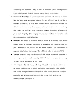 of knowledge and information. On top of that if the hotline and website contact procedure
system is implemented, GSK will stand out amongst the rest of competitors.
 Customer Relationship: GSK will acquire more customers if it increases its product
lines and target some non-targeted markets. Any kind of service that is provided to
customers should reflect the brand image positively so that referrals from customers can
add value to the brand name. Customers need to be retained. A lot of customers already
have a good vibe about GSK since it’s a foreign company and provides products whose
prices reflect the quality. If the company introduces more products, because of its brand
name, new customers might be interested.
 Channels: The channels of distribution must get broader in the next five years. As the
business grows, its distribution and channels to communicate with customers should also
grow simultaneously. The business will be forming contracts with telemarketers as
suggested in the business level strategy. This will help to widen the network of GSK
 Revenue Structure: Along with increased costs, the revenue structure will change too. If
the strategies are implemented successfully, GSK will earn more revenue from its newly
introduced product lines within the next 5 years.
 Cost Structure: The cost structure will change. There will be more cost added such as
the business expansion cost, the product development costs, marketing costs, operating
costs. Adding more product lines will increase the overall cost of production. Moreover,
establishing new networks of distribution will also increase costs. Moreover, the
spending on R&D will increase too.
 
