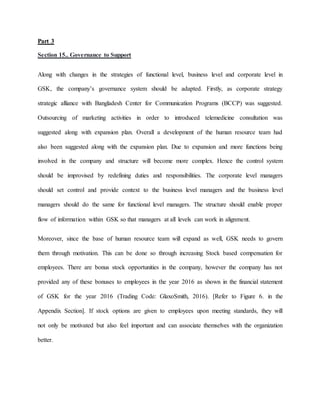 Part 3
Section 15.. Governance to Support
Along with changes in the strategies of functional level, business level and corporate level in
GSK, the company’s governance system should be adapted. Firstly, as corporate strategy
strategic alliance with Bangladesh Center for Communication Programs (BCCP) was suggested.
Outsourcing of marketing activities in order to introduced telemedicine consultation was
suggested along with expansion plan. Overall a development of the human resource team had
also been suggested along with the expansion plan. Due to expansion and more functions being
involved in the company and structure will become more complex. Hence the control system
should be improvised by redefining duties and responsibilities. The corporate level managers
should set control and provide context to the business level managers and the business level
managers should do the same for functional level managers. The structure should enable proper
flow of information within GSK so that managers at all levels can work in alignment.
Moreover, since the base of human resource team will expand as well, GSK needs to govern
them through motivation. This can be done so through increasing Stock based compensation for
employees. There are bonus stock opportunities in the company, however the company has not
provided any of these bonuses to employees in the year 2016 as shown in the financial statement
of GSK for the year 2016 (Trading Code: GlaxoSmith, 2016). [Refer to Figure 6. in the
Appendix Section]. If stock options are given to employees upon meeting standards, they will
not only be motivated but also feel important and can associate themselves with the organization
better.
 