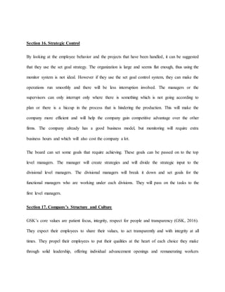 Section 16. Strategic Control
By looking at the employee behavior and the projects that have been handled, it can be suggested
that they use the set goal strategy. The organization is large and seems flat enough, thus using the
monitor system is not ideal. However if they use the set goal control system, they can make the
operations run smoothly and there will be less interruption involved. The managers or the
supervisors can only interrupt only where there is something which is not going according to
plan or there is a hiccup in the process that is hindering the production. This will make the
company more efficient and will help the company gain competitive advantage over the other
firms. The company already has a good business model, but monitoring will require extra
business hours and which will also cost the company a lot.
The board can set some goals that require achieving. These goals can be passed on to the top
level managers. The manager will create strategies and will divide the strategic input to the
divisional level managers. The divisional managers will break it down and set goals for the
functional managers who are working under each divisions. They will pass on the tasks to the
first level managers.
Section 17. Company’s Structure and Culture
GSK’s core values are patient focus, integrity, respect for people and transparency (GSK, 2016).
They expect their employees to share their values, to act transparently and with integrity at all
times. They propel their employees to put their qualities at the heart of each choice they make
through solid leadership, offering individual advancement openings and remunerating workers
 