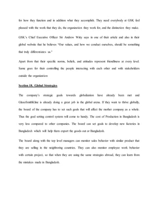 for how they function and in addition what they accomplish. They need everybody at GSK feel
pleased with the work that they do, the organization they work for, and the distinction they make.
GSK’s Chief Executive Officer Sir Andrew Witty says in one of their article and also in their
global website that he believes “Our values, and how we conduct ourselves, should be something
that truly differentiates us."
Apart from that their specific norms, beliefs, and attitudes represent friendliness at every level.
Same goes for their controlling the people interacting with each other and with stakeholders
outside the organization
Section 18. Global Strategies
The company’s strategic goals towards globalization have already been met and
GlaxoSmithKline is already doing a great job in the global arena. If they want to thrive globally,
the board of the company has to set such goals that will affect the mother company as a whole.
Thus the goal setting control system will come to handy. The cost of Production in Bangladesh is
very less compared to other companies. The board can set goals to develop new factories in
Bangladesh which will help them export the goods out or Bangladesh.
The board along with the top level managers can monitor sales behavior with similar product that
they are selling in the neighboring countries. They can also monitor employee work behavior
with certain project, so that when they are using the same strategies abroad, they can learn from
the mistakes made in Bangladesh.
 