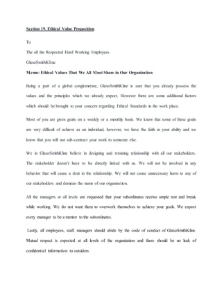 Section 19. Ethical Value Proposition
To
The all the Respected Hard Working Employees
GlaxoSmithKline
Memo: Ethical Values That We All Must Share in Our Organization
Being a part of a global conglomerate, GlaxoSmithKline is sure that you already possess the
values and the principles which we already expect. However there are some additional factors
which should be brought to your concern regarding Ethical Standards in the work place.
Most of you are given goals on a weekly or a monthly basis. We know that some of these goals
are very difficult of achieve as an individual, however, we have the faith in your ability and we
know that you will not sub-contract your work to someone else.
We in GlaxoSmithKline believe in designing and retaining relationship with all our stakeholders.
The stakeholder doesn’t have to be directly linked with us. We will not be involved in any
behavior that will cause a dent in the relationship. We will not cause unnecessary harm to any of
our stakeholders and demean the name of our organization.
All the managers at all levels are requested that your subordinates receive ample rest and break
while working. We do not want them to overwork themselves to achieve your goals. We expect
every manager to be a mentor to the subordinates.
Lastly, all employees, staff, managers should abide by the code of conduct of GlaxoSmithKline.
Mutual respect is expected at all levels of the organization and there should be no leak of
confidential information to outsiders.
 