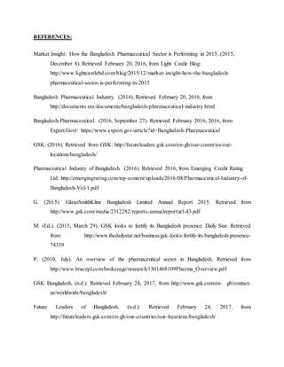 REFERENCES:
Market Insight: How the Bangladesh Pharmaceutical Sector is Performing in 2015. (2015,
December 8). Retrieved February 20, 2016, from Light Castle Blog:
http://www.lightcastlebd.com/blog/2015/12/market-insight-how-the-bangladesh-
pharmaceutical-sector-is-performing-in-2015
Bangladesh Pharmaceutical Industry. (2014). Retrieved February 20, 2016, from
http://documents.mx/documents/bangladesh-pharmaceutical-industry.html
Bangladesh-Pharmaceutical. (2016, September 27). Retrieved February 2016, 2016, from
Export.Govt: https://www.export.gov/article?id=Bangladesh-Pharmaceutical
GSK. (2016). Retrieved from GSK: http://futureleaders.gsk.com/en-gb/our-countries/our-
locations/bangladesh/
Pharmaceutical Industry of Bangladesh. (2016). Retrieved 2016, from Emerging Credit Rating
Ltd: http://emergingrating.com/wp-content/uploads/2016/08/Pharmaceutical-Industry-of-
Bangladesh-Vol-1.pdf
G. (2015). GlaxoSmithKline Bangladesh Limited Annual Report 2015. Retrieved from
http://www.gsk.com/media/2312282/reports-annualreporturl-43.pdf
M. (Ed.). (2015, March 29). GSK looks to fortify its Bangladesh presence. Daily Star. Retrieved
from http://www.thedailystar.net/business/gsk-looks-fortify-its-bangladesh-presence-
74339
P. (2010, July). An overview of the pharmaceutical sector in Bangladesh. Retrieved from
http://www.bracepl.com/brokerage/research/1301468109Pharma_Overview.pdf
GSK Bangladesh. (n.d.). Retrieved February 24, 2017, from http://www.gsk.com/en- gb/contact-
us/worldwide/bangladesh/
Future Leaders of Bangladesh. (n.d.). Retrieved February 24, 2017, from
http://futureleaders.gsk.com/en-gb/our-countries/our-locations/bangladesh/
 