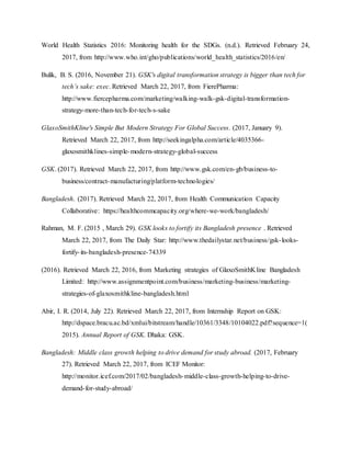 World Health Statistics 2016: Monitoring health for the SDGs. (n.d.). Retrieved February 24,
2017, from http://www.who.int/gho/publications/world_health_statistics/2016/en/
Bulik, B. S. (2016, November 21). GSK's digital transformation strategy is bigger than tech for
tech’s sake: exec. Retrieved March 22, 2017, from FierePharma:
http://www.fiercepharma.com/marketing/walking-walk-gsk-digital-transformation-
strategy-more-than-tech-for-tech-s-sake
GlaxoSmithKline's Simple But Modern Strategy For Global Success. (2017, January 9).
Retrieved March 22, 2017, from http://seekingalpha.com/article/4035366-
glaxosmithklines-simple-modern-strategy-global-success
GSK. (2017). Retrieved March 22, 2017, from http://www.gsk.com/en-gb/business-to-
business/contract-manufacturing/platform-technologies/
Bangladesh. (2017). Retrieved March 22, 2017, from Health Communication Capacity
Collaborative: https://healthcommcapacity.org/where-we-work/bangladesh/
Rahman, M. F. (2015 , March 29). GSK looks to fortify its Bangladesh presence . Retrieved
March 22, 2017, from The Daily Star: http://www.thedailystar.net/business/gsk-looks-
fortify-its-bangladesh-presence-74339
(2016). Retrieved March 22, 2016, from Marketing strategies of GlaxoSmithKline Bangladesh
Limited: http://www.assignmentpoint.com/business/marketing-business/marketing-
strategies-of-glaxosmithkline-bangladesh.html
Abir, I. R. (2014, July 22). Retrieved March 22, 2017, from Internship Report on GSK:
http://dspace.bracu.ac.bd/xmlui/bitstream/handle/10361/3348/10104022.pdf?sequence=1(
2015). Annual Report of GSK. Dhaka: GSK.
Bangladesh: Middle class growth helping to drive demand for study abroad. (2017, February
27). Retrieved March 22, 2017, from ICEF Monitor:
http://monitor.icef.com/2017/02/bangladesh-middle-class-growth-helping-to-drive-
demand-for-study-abroad/
 