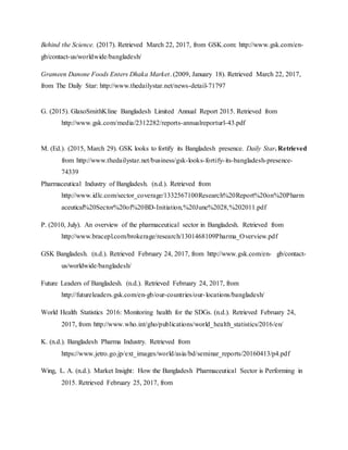 Behind the Science. (2017). Retrieved March 22, 2017, from GSK.com: http://www.gsk.com/en-
gb/contact-us/worldwide/bangladesh/
Grameen Danone Foods Enters Dhaka Market. (2009, January 18). Retrieved March 22, 2017,
from The Daily Star: http://www.thedailystar.net/news-detail-71797
G. (2015). GlaxoSmithKline Bangladesh Limited Annual Report 2015. Retrieved from
http://www.gsk.com/media/2312282/reports-annualreporturl-43.pdf
M. (Ed.). (2015, March 29). GSK looks to fortify its Bangladesh presence. Daily Star. Retrieved
from http://www.thedailystar.net/business/gsk-looks-fortify-its-bangladesh-presence-
74339
Pharmaceutical Industry of Bangladesh. (n.d.). Retrieved from
http://www.idlc.com/sector_coverage/1332567100Research%20Report%20on%20Pharm
aceutical%20Sector%20of%20BD-Initiation,%20June%2028,%202011.pdf
P. (2010, July). An overview of the pharmaceutical sector in Bangladesh. Retrieved from
http://www.bracepl.com/brokerage/research/1301468109Pharma_Overview.pdf
GSK Bangladesh. (n.d.). Retrieved February 24, 2017, from http://www.gsk.com/en- gb/contact-
us/worldwide/bangladesh/
Future Leaders of Bangladesh. (n.d.). Retrieved February 24, 2017, from
http://futureleaders.gsk.com/en-gb/our-countries/our-locations/bangladesh/
World Health Statistics 2016: Monitoring health for the SDGs. (n.d.). Retrieved February 24,
2017, from http://www.who.int/gho/publications/world_health_statistics/2016/en/
K. (n.d.). Bangladesh Pharma Industry. Retrieved from
https://www.jetro.go.jp/ext_images/world/asia/bd/seminar_reports/20160413/p4.pdf
Wing, L. A. (n.d.). Market Insight: How the Bangladesh Pharmaceutical Sector is Performing in
2015. Retrieved February 25, 2017, from
 