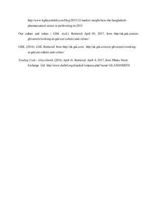 http://www.lightcastlebd.com/blog/2015/12/market-insight-how-the-bangladesh-
pharmaceutical-sector-is-performing-in-2015
Our culture and values | GSK .(n.d.). Retrieved April 05, 2017, from http://uk.gsk.com/en-
gb/careers/working-at-gsk/our-culture-and-values/
GSK. (2016). GSK. Retrieved from http://uk.gsk.com: http://uk.gsk.com/en-gb/careers/working-
at-gsk/our-culture-and-values/
Trading Code : GlaxoSmith. (2016, April 4). Retrieved April 4, 2017, from Dhaka Stock
Exchange Ltd: http://www.dsebd.org/displayCompany.php?name=GLAXOSMITH
 