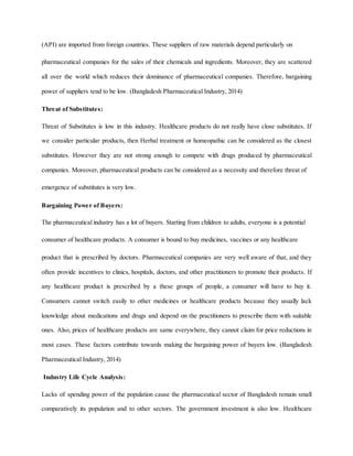 (API) are imported from foreign countries. These suppliers of raw materials depend particularly on
pharmaceutical companies for the sales of their chemicals and ingredients. Moreover, they are scattered
all over the world which reduces their dominance of pharmaceutical companies. Therefore, bargaining
power of suppliers tend to be low. (Bangladesh Pharmaceutical Industry, 2014)
Threat of Substitutes:
Threat of Substitutes is low in this industry. Healthcare products do not really have close substitutes. If
we consider particular products, then Herbal treatment or homeopathic can be considered as the closest
substitutes. However they are not strong enough to compete with drugs produced by pharmaceutical
companies. Moreover, pharmaceutical products can be considered as a necessity and therefore threat of
emergence of substitutes is very low.
Bargaining Power of Buyers:
The pharmaceutical industry has a lot of buyers. Starting from children to adults, everyone is a potential
consumer of healthcare products. A consumer is bound to buy medicines, vaccines or any healthcare
product that is prescribed by doctors. Pharmaceutical companies are very well aware of that, and they
often provide incentives to clinics, hospitals, doctors, and other practitioners to promote their products. If
any healthcare product is prescribed by a these groups of people, a consumer will have to buy it.
Consumers cannot switch easily to other medicines or healthcare products because they usually lack
knowledge about medications and drugs and depend on the practitioners to prescribe them with suitable
ones. Also, prices of healthcare products are same everywhere, they cannot claim for price reductions in
most cases. These factors contribute towards making the bargaining power of buyers low. (Bangladesh
Pharmaceutical Industry, 2014)
Industry Life Cycle Analysis:
Lacks of spending power of the population cause the pharmaceutical sector of Bangladesh remain small
comparatively its population and to other sectors. The government investment is also low. Healthcare
 