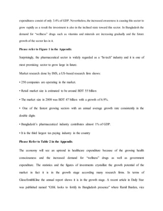 expenditures consist of only 3.4% of GDP. Nevertheless,the increased awareness is causing this sector to
grow rapidly as a result the investment is also in the inclined state toward this sector. In Bangladesh the
demand for “wellness” drugs such as vitamins and minerals are increasing gradually and the future
growth of the sector lies in it.
Please refer to Figure 1 in the Appendix
Surprisingly, the pharmaceutical sector is widely regarded as a “hi-tech” industry and it is one of
most promising sector to grow large in future.
Market research done by IMS, a US-based research firm shows:
• 250 companies are operating in the market.
• Retail market size is estimated to be around BDT 55 billion
• The market size in 2008 was BDT 47 billion with a growth of 6.9%.
• One of the fastest growing sectors with an annual average growth rate consistently in the
double digits
• Bangladesh’s pharmaceutical industry contributes almost 1% of GDP.
• It is the third largest tax paying industry in the country
Please Refer to Table 2 in the Appendix
The economy will see an uptrend in healthcare expenditure because of the growing health
consciousness and the increased demand for “wellness” drugs as well as government
expenditure. The statistics and the figures of investments crystallize the growth potential of the
market in fact it is in the growth stage according many research firms. In terms of
GlaxoSmithKline the annual report shows it is in the growth stage. A recent article in Daily Star
was published named “GSK looks to fortify its Bangladesh presence” where Ramil Burden, vice
 