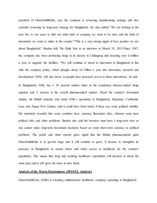 president of GlaxoSmithKline, says the company is reviewing manufacturing strategy and also
currently reviewing its long-term strategy for Bangladesh. He also added “We are looking at the
next five to ten years to find out what kind of company we want to be here and the kind of
investment we want to make in the country.”“This is a very strong signal of how positive we are
about Bangladesh,” Burden told The Daily Star in an interview in March 29, 2015.Since 1967,
the company has been producing drugs in its factory in Chittagong and investing over £1million
a year to upgrade the facilities. “We will continue to invest in innovation in Bangladesh in line
with the company policy, which ploughs about £4 billion a year into innovation, research and
development.”GSK will also invest so people have increased access to these innovations, he said.
In Bangladesh, GSK has a 30 percent market share in the respiratory disease-related drugs
segment and 3 percent in the overall pharmaceutical market. About the country's investment
climate, the British national, who leads GSK's operations in Bangladesh, Myanmar, Cambodia,
Laos and Papua New Guinea, said it could have been better if there was some political stability.
His statement revealed that some countries have currency fluctuation risks, whereas some have
political risks and other problems. Burden also said the investors must have a long-term view as
one cannot make long-term investment decisions based on some short-term currency or political
problems. The article and other reports gives signal that the British pharmaceuticals giant
GlaxoSmithKline is in growth stage and it will continue to grow. It focuses to strengthen its
presence in Bangladesh to ensure better and wider access to healthcare for the country's
population. This means that drug and nondrug healthcare expenditure will increase at about the
same pace and it will grow far more in near future.
Analysis of the Macro Environment (PESTLE Analysis)
GlaxoSmithKline (GSK) is a leading multinational healthcare company operating in Bangladesh
 
