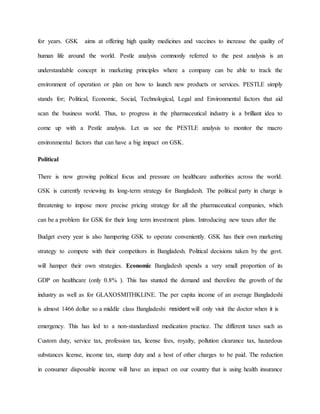 for years. GSK aims at offering high quality medicines and vaccines to increase the quality of
human life around the world. Pestle analysis commonly referred to the pest analysis is an
understandable concept in marketing principles where a company can be able to track the
environment of operation or plan on how to launch new products or services. PESTLE simply
stands for; Political, Economic, Social, Technological, Legal and Environmental factors that aid
scan the business world. Thus, to progress in the pharmaceutical industry is a brilliant idea to
come up with a Pestle analysis. Let us see the PESTLE analysis to monitor the macro
environmental factors that can have a big impact on GSK.
Political
There is now growing political focus and pressure on healthcare authorities across the world.
GSK is currently reviewing its long-term strategy for Bangladesh. The political party in charge is
threatening to impose more precise pricing strategy for all the pharmaceutical companies, which
can be a problem for GSK for their long term investment plans. Introducing new taxes after the
Budget every year is also hampering GSK to operate conveniently. GSK has their own marketing
strategy to compete with their competitors in Bangladesh. Political decisions taken by the govt.
will hamper their own strategies. Economic Bangladesh spends a very small proportion of its
GDP on healthcare (only 0.8% ). This has stunted the demand and therefore the growth of the
industry as well as for GLAXOSMITHKLINE. The per capita income of an average Bangladeshi
is almost 1466 dollar so a middle class Bangladeshi resident will only visit the doctor when it is
emergency. This has led to a non-standardized medication practice. The different taxes such as
Custom duty, service tax, profession tax, license fees, royalty, pollution clearance tax, hazardous
substances license, income tax, stamp duty and a host of other charges to be paid. The reduction
in consumer disposable income will have an impact on our country that is using health insurance
 