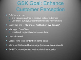 GSK Goal: Enhance
           Customer Perception
 GSKsource.com
   is a valuable partner in positive patient outcomes
   Use trials, surveys, patient testimonials, relevant data
 Insert tag line – “Do more, feel better, live longer”
 Managed Care Tools
   Localized, regionalized coverage data
 Less cluttered
 Larger font, less content on home page
 More sophisticated home page (template is out-dated)
 Add KOL video/patient testimonials/interactivity
 