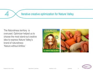 Iterative creative optimization for Nature Valley

The Naturalness territory is
overused. Optimizer helped us to
choose the most stand-out creative
idea to express Nature Valley’s
brand of naturalness:
‘Nature without Artifice.’

Prepared for Client Co Name

Project Name or Code Name

Nature without artifice

November 14, 2013

Confidential

10

 