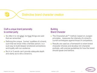 Distinctive brand character creation

Craft a unique brand personality
to combat parity






So often it is not what, but how things are said
that we remember
Defining the unique ‘human’ qualities of a brand,
such that we know it like a familiar person, is a
sure way to build deeper emotional connections
and loyalty with our audience.
But 4 or 5 words can’t provide adequate depth
and clarity as to who a brand is.

Prepared for Client Co Name

Project Name or Code Name

Building
Brand Character




The CharacterLab™ method, based on Jungian
principles, measures the intensity of a brand’s
current archetypes against those of competitors.
Results are used as a framework to orient brand
character choices and develop rich character
portraits, with precise guidelines for how the brand
should speak and behave.

November 14, 2013

Confidential

7

 
