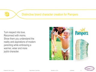 Distinctive brand character creation for Pampers

Turn respect into love.
Reconnect with moms.
Show them you understand the
reality and aspirations of modern
parenting while embracing a
warmer, wiser and more
joyful character.

Prepared for Client Co Name

Project Name or Code Name

November 14, 2013

Confidential

8

 