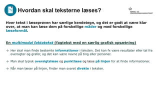Hver tekst i læseprøven har særlige kendetegn, og det er godt at være klar
over, at man kan læse dem på forskellige måder og med forskellige
læseformål.
En multimodal faktatekst (fagtekst med en særlig grafisk opsætning)
→ Her skal man finde bestemte informationer i teksten. Det kan fx være resultater eller tal fra
oversigter og grafer, og det kan være navne på ting eller personer.
→ Man skal typisk oversigtslæse og punktlæse og læse på linjen for at finde informationer.
→ Når man læser på linjen, finder man svaret direkte i teksten.
Hvordan skal teksterne læses?
 