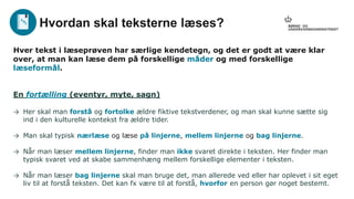 Hver tekst i læseprøven har særlige kendetegn, og det er godt at være klar
over, at man kan læse dem på forskellige måder og med forskellige
læseformål.
En fortælling (eventyr, myte, sagn)
→ Her skal man forstå og fortolke ældre fiktive tekstverdener, og man skal kunne sætte sig
ind i den kulturelle kontekst fra ældre tider.
→ Man skal typisk nærlæse og læse på linjerne, mellem linjerne og bag linjerne.
→ Når man læser mellem linjerne, finder man ikke svaret direkte i teksten. Her finder man
typisk svaret ved at skabe sammenhæng mellem forskellige elementer i teksten.
→ Når man læser bag linjerne skal man bruge det, man allerede ved eller har oplevet i sit eget
liv til at forstå teksten. Det kan fx være til at forstå, hvorfor en person gør noget bestemt.
Hvordan skal teksterne læses?
 