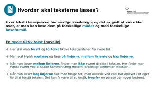 Hver tekst i læseprøven har særlige kendetegn, og det er godt at være klar
over, at man kan læse dem på forskellige måder og med forskellige
læseformål.
En nyere fiktiv tekst (novelle)
→ Her skal man forstå og fortolke fiktive tekstverdener fra nyere tid
→ Man skal typisk nærlæse og læse på linjerne, mellem linjerne og bag linjerne.
→ Når man læser mellem linjerne, finder man ikke svaret direkte i teksten. Her finder man
typisk svaret ved at skabe sammenhæng mellem forskellige elementer i teksten.
→ Når man læser bag linjerne skal man bruge det, man allerede ved eller har oplevet i sit eget
liv til at forstå teksten. Det kan fx være til at forstå, hvorfor en person gør noget bestemt.
Hvordan skal teksterne læses?
 